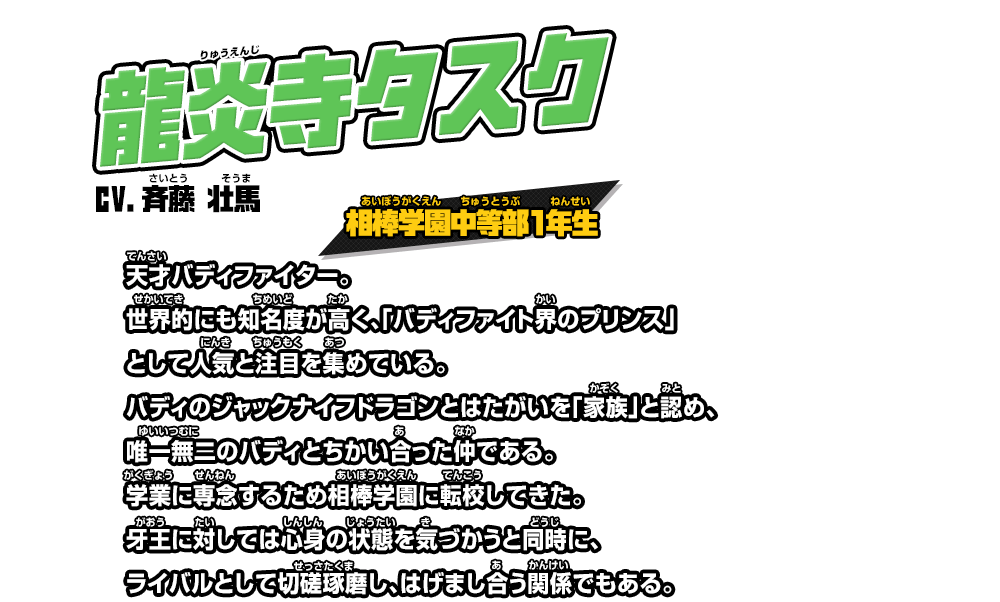 龍炎寺タスク cv.斉藤 壮馬 相棒学園中等部１年生 天才バディファイター。世界的にも知名度が高く、「バディファイト界のプリンス」として人気と注目を集めている。バディのジャックナイフドラゴンとはたがいを「家族」と認め、唯一無二のバディとちかい合った仲である。学業に専念するため相棒学園に転校してきた。牙王に対しては心身の状態を気づかうと同時に、ライバルとして切磋琢磨し、はげまし合う関係でもある。