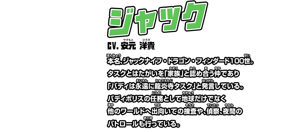 ジャック cv.安元 洋貴 本名、ジャックナイフ・ドラゴン・フィンダード１００世。タスクとはたがいを「家族」と認め合う仲であり「バディは永遠に龍炎寺タスク」と発言している。バディポリスの任務として地球だけでなく他のワールドへ出向いての捜査や、偵察、夜間のパトロールも行っている。