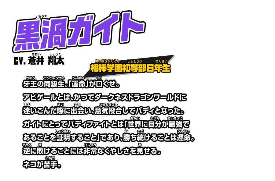 黒渦ガイト cv.蒼井 翔太 相棒学園初等部６年生 牙王の同級生。「運命」が口ぐせ。アビゲールとは、かつてダークネスドラゴンワールドに迷いこんだ際に出会い、意気投合してバディとなった。ガイトにとってバディファイトとは「世界に自分が最強であることを証明すること」であり、勝ち続けることは運命。逆に敗けることには非常なくやしさを見せる。ネコが苦手。