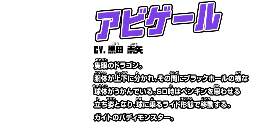 アビゲール cv.黒田 崇矢 隻眼のドラゴン。胴体が上下に分かれ、その間にブラックホールの様な球体がうかんでいる。ＳＤ時はペンギンを思わせる立ち姿となり、球に乗るライド形態で移動する。ガイトのバディモンスター。