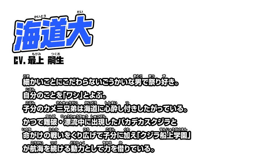 海道大 cv.最上 嗣生 細かいことにこだわらないごうかいな男で祭り好き。自分のことを「ワシ」とよぶ。子分のカメ三兄弟は海道に心酔し付きしたがっている。かつて難破・漂流中に出現したバカデカスクジラと命がけの戦いをくり広げて子分に加え「クジラ船上学園」が航海を続ける動力として力を借りている。