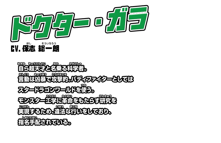 ドクター・ガラ cv.保志 総一朗 自ら超天才と名乗る科学者。言動は凶暴で攻撃的。バディファイターとしてはスタードラゴンワールドを使う。モンスター工学に革命をもたらす研究を実現するため、違法な行いをしており、指名手配されている。