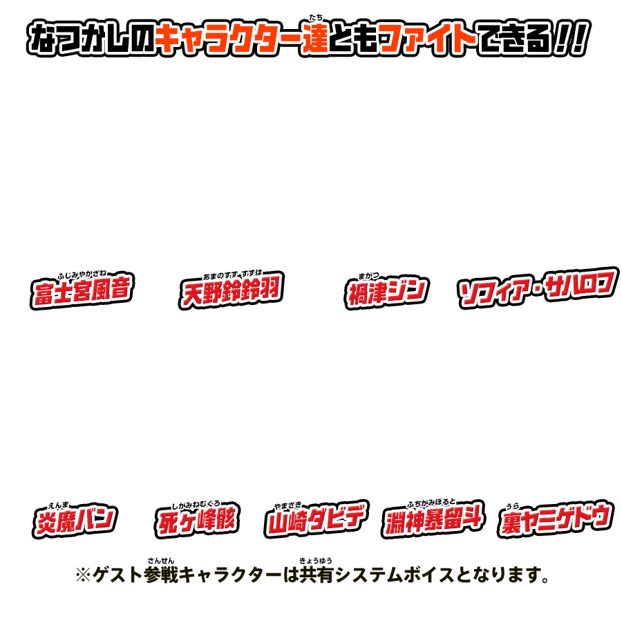 なつかしのキャラクター達ともファイトできる！？富士宮風音／天野鈴鈴羽／禍津ジン／ソフィア・サハロフ／炎魔バン／死ヶ峰骸／山崎ダビデ／淵神暴留斗／裏ヤミゲドウ ※ゲスト参戦キャラクターは共有システムボイスとなります。