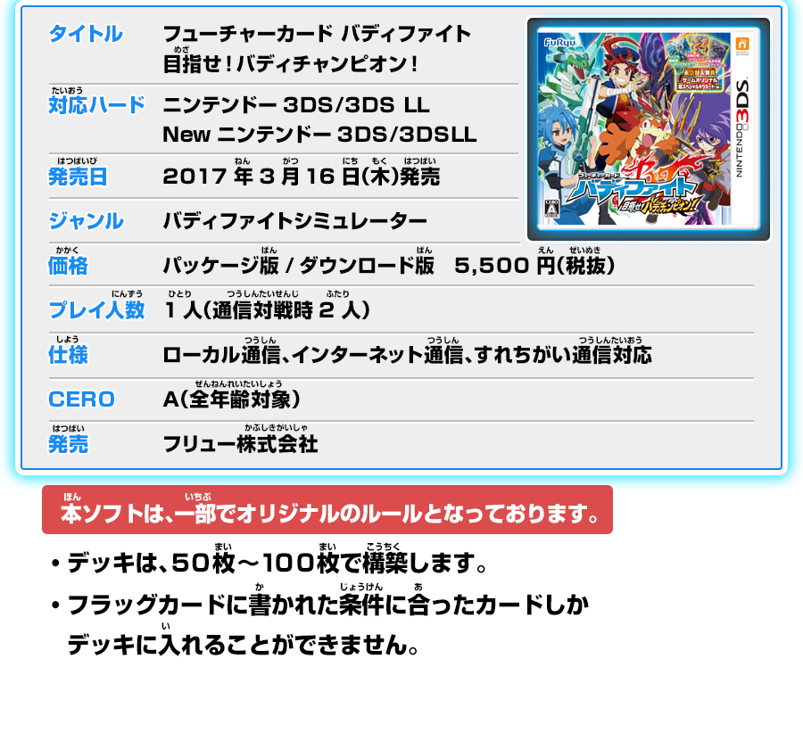 タイトル：フューチャーカード バディファイト 目指せ！バディチャンピオン！／対応ハード：ニンテンドー3DS/3DS LLNewニンテンドー3DS/3DSLL／発売日：2017年3月16日（木）発売／ジャンル：バディファイトシミュレーター／価格：パッケージ版/ダウンロード版　5,500円（税抜）／プレイ人数：1人（通信対戦時2人）／仕様：ローカル通信、インターネット通信、すれちがい通信対応／CERO： A（全年齢対象）／発売：フリュー株式会社 本ソフトは、一部でオリジナルのルールとなっております。・デッキは、５０枚～１００枚で構築します。・フラッグカードに書かれた条件に合ったカードしかデッキに入れることができません。