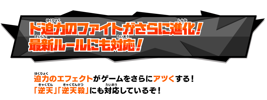 ド迫力のファイトがさらに進化！最新ルールにも対応！ 迫力のエフェクトがゲームをさらにアツくする！「逆天」「逆天殺」にも対応しているぞ！