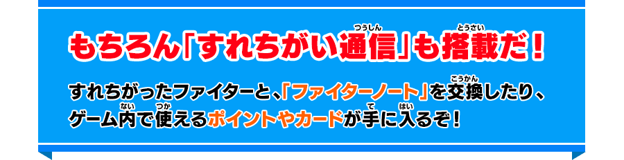 もちろん「すれちがい通信」も搭載だ！ すれちがったファイターと、「ファイターノート」を交換したり、ゲーム内で使えるポイントやカードが手に入るぞ！