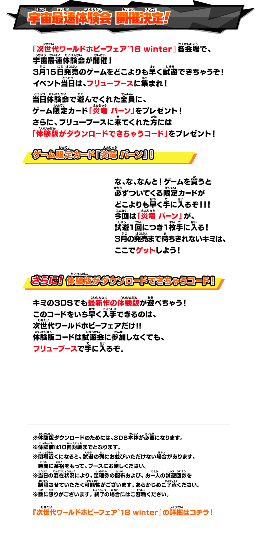 宇宙最速体験会 開催決定！ 『次世代ワールドホビーフェア`18 winter』各会場で、 宇宙最速体験会が開催！ 3月15日発売のゲームをどこよりも早く試遊できちゃうぞ！ イベント当日は、フリューブースに集まれ！ 『次世代ワールドホビーフェア`18 winter』各会場で、 宇宙最速体験会が開催！ 3月15日発売のゲームをどこよりも早く試遊できちゃうぞ！ イベント当日は、フリューブースに集まれ！ ゲーム限定カード「炎竜 バーン」！ な、な、なんと！ゲームを買うと 必ずついてくる限定カードが どこよりも早く手に入るぞ！！！ 今回は「炎竜 バーン」が、 試遊1回につき1枚手に入る！ 3月の発売まで待ちきれないキミは、 ここでゲットしよう！ さらに！体験版がダウンロードできちゃうコード！ キミの３ＤＳでも最新作の体験版が遊べちゃう！このコードをいち早く入手できるのは、次世代ワールドホビーフェアだけ!!体験版コードは試遊会に参加しなくても、フリューブースで手に入るぞ。 ※体験版ダウンロードのためには、３ＤＳ本体が必要になります。 ※体験版は10回対戦までとなります。 ※閉場近くになると、試遊の列にお並びいただけない場合があります。 時間に余裕をもって、ブースにお越しください。 ※当日の混在状況により、整理券の配布および、お一人の試遊回数を 制限させていただく可能性がございます。あらかじめご了承ください。 ※数に限りがございます。 終了の場合にはご容赦ください。 『次世代ワールドホビーフェア`18 winter』の詳細はコチラ！