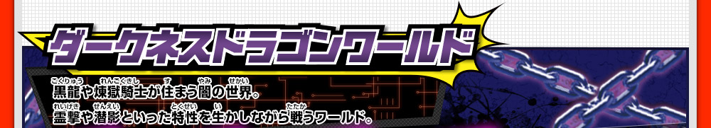 ダークネスドラゴンワールド 黒龍や煉獄騎士が住まう闇の世界。霊撃や潜影といった特性を生かしながら戦うワールド。