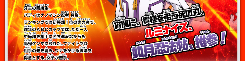 牙王の同級生。バディはナノマシン忍者 月影。ランキングでは初等部１位の実力者で、昨年のＡＢＣカップでは、ただ一人中等部を相手に勝ち進みながらも轟鬼ゲンマに敗れた。ファイトでは相手の先を読み、ワナをかける戦法を得意とする。女子が苦手。 宵闇に、貴様を弔う死の刃。ルミナイズ、如月忍法帖、推参！