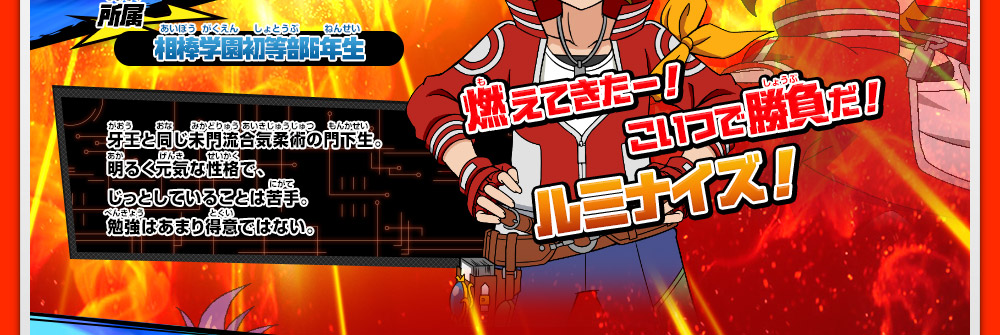 所属 相棒学園初等部6年生 牙王と同じ未門流合気柔術の門下生。明るく元気な性格で、じっとしていることは苦手。勉強はあまり得意ではない。 燃えてきたー！こいつで勝負だ！ルミナイズ！