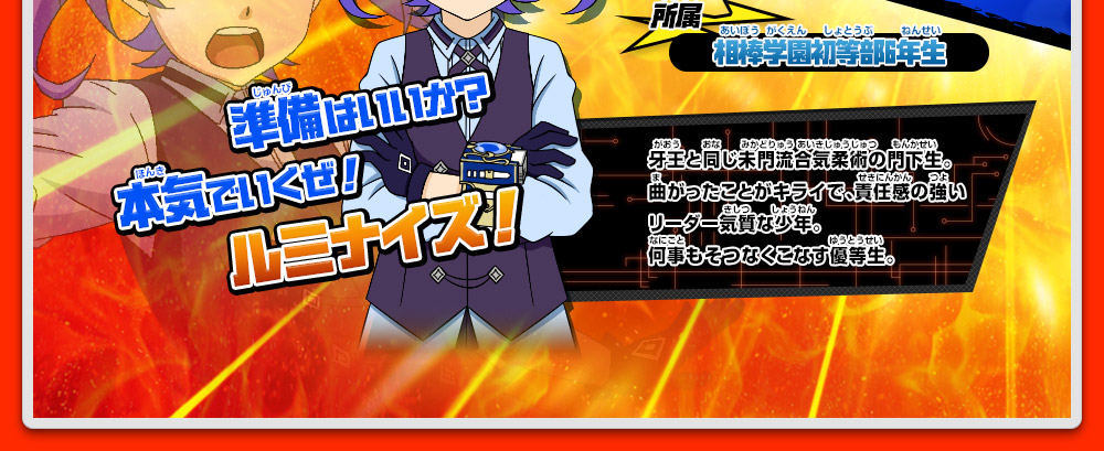 所属 相棒学園初等部6年生 牙王と同じ未門流合気柔術の門下生。曲がったことがキライで、責任感の強いリーダー気質な少年。何事もそつなくこなす優等生。準備はいいか？本気でいくぜ！ルミナイズ！