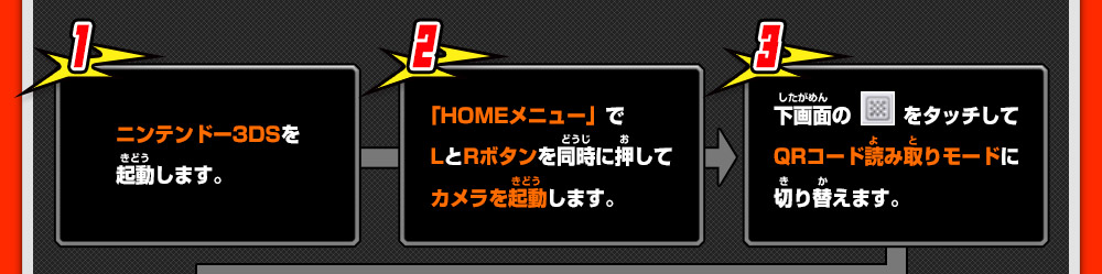 1 ニンテンドー3DSを起動します。 2 「HOMEメニュー」でLとRボタンを同時に押してカメラを起動します。 3 下画面のをタッチしてQRコード読み取りモードに切り替えます。