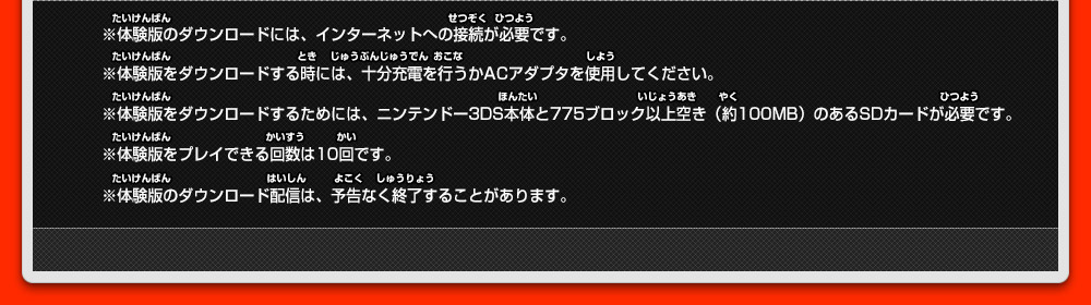 ※体験版のダウンロードには、インターネットへの接続が必要です。 ※体験版をダウンロードする時には、十分充電を行うかACアダプタを使用してください。 ※体験版をダウンロードするためには、ニンテンドー3DS本体と775ブロック以上空き（約100MB）のあるSDカードが必要です。 ※体験版をプレイできる回数は10回です。 ※体験版のダウンロード配信は、予告なく終了することがあります。