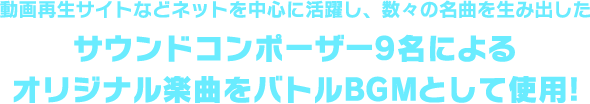 動画再生サイトなどネットを中心に活躍し、数々の名曲を生み出したサウンドコンポーザー9名によるオリジナル楽曲をバトルBGMとして使用!