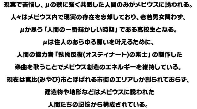 現実で苦悩し、μの歌に強く共感した人間のみがメビウスに誘われる。人々はメビウス内で現実の存在を忘却しており、老若男女問わず、μが思う「人間の一番輝かしい時期」である高校生となる。