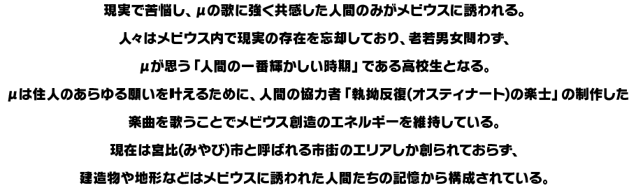 現実で苦悩し、μの歌に強く共感した人間のみがメビウスに誘われる。人々はメビウス内で現実の存在を忘却しており、老若男女問わず、μが思う「人間の一番輝かしい時期」である高校生となる。