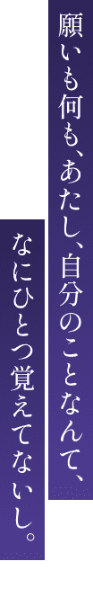願いも何も、あたし、自分のことなんて、なにひとつ覚えてないし。