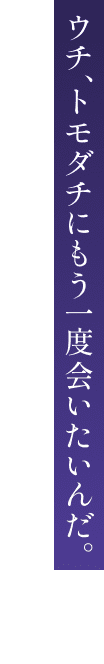 ウチ、トモダチにもう一度会いたいんだ。