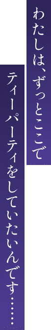 わたしは、ずっとここでティーパーティをしていたいんです……