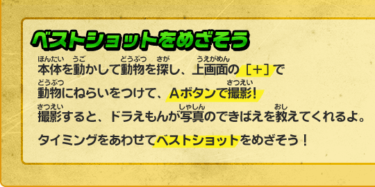 ベストショットをめざそう　本体を動かして動物を探し、上画面の [＋]で動物にねらいをつけて、Ａボタンで撮影!撮影すると、ドラえもんが写真のできばえを教えてくれるよ。タイミングをあわせてベストショットをめざそう！