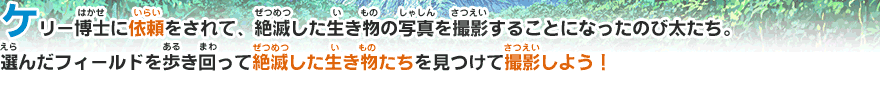 ケリー博士に依頼をされて、絶滅した生き物の写真を撮影することになったのび太たち。選んだフィールドを歩き回って絶滅した生き物たちを見つけて撮影しよう！