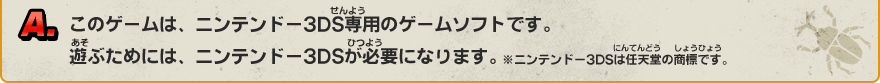 A. このゲームは、ニンテンドー3DS専用のゲームソフトです。遊ぶためには、ニンテンドー3DSが必要になります。