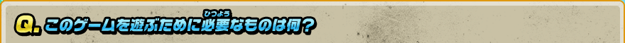 Q. このゲームを遊ぶために必要なものは何？