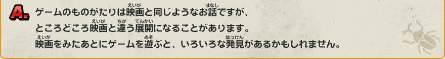 A. ゲームのものがたりは映画と同じようなお話ですが、ところどころ映画と違う展開になることがあります。映画をみたあとにゲームを遊ぶと、いろいろな発見があるかもしれません。