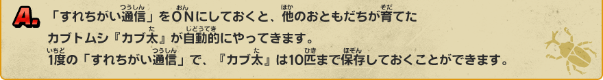 A. 「すれちがい通信」をＯＮにしておくと、他のおともだちが育てたカブトムシ『カブ太』が自動的にやってきます。1度の「すれちがい通信」で、『カブ太』は10匹まで保存しておくことができます。