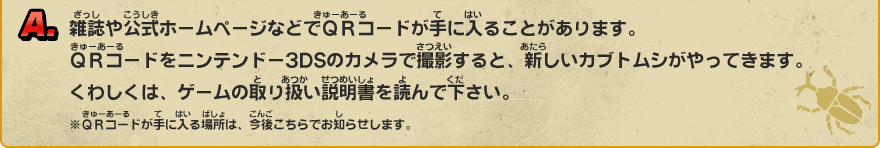 A. 雑誌や公式ホームページなどでＱＲコードが手に入ることがあります。ＱＲコードをニンテンドー3DSのカメラで撮影すると、新しいカブトムシがやってきます。くわしくは、ゲームの取り扱い説明書を読んで下さい。※ＱＲコードが手に入る場所は、今後こちらでお知らせします。