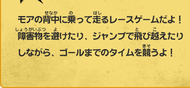 モアの背中に乗って走るレースゲームだよ！障害物を避けたり、ジャンプで飛び越えたりしながら、ゴールまでのタイムを競うよ！