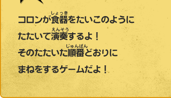 コロンが食器をたいこのように たたいて演奏するよ！ そのたたいた順番どおりに まねをするゲームだよ！