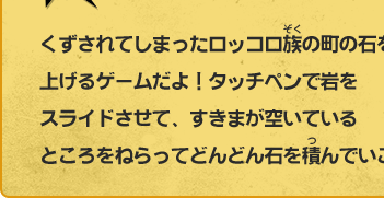 くずされてしまったロッコロ族の町の石を積み上げるゲームだよ！タッチペンで岩をスライドさせて、すきまが空いているところをねらってどんどん石を積んでいこう！