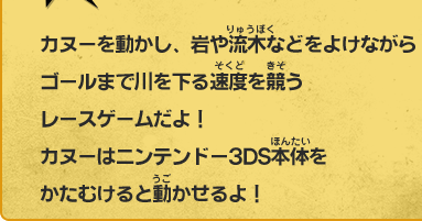 カヌーを動かし、岩や流木などをよけながらゴールまで川を下る速度を競うレースゲームだよ！カヌーはニンテンドー3DS本体をかたむけると動かせるよ！