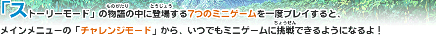 ストーリーモード」の物語の中に登場する7つのミニゲームを一度プレイすると、メインメニューの「チャレンジモード」から、いつでもミニゲームに挑戦できるようになるよ！