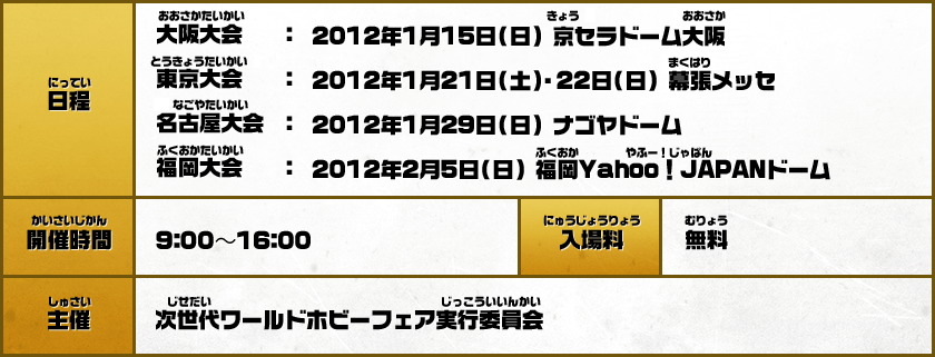 【日程】大阪大会：2012年1月15日（日）京セラドーム大阪／東京大会：2012年1月21日（土）・22日（日）幕張メッセ／名古屋大会：2012年1月29日（日）ナゴヤドーム／福岡大会 ：2012年2月5日（日）福岡Yahoo！JAPANドーム【開催時間】9:00～16:00【入場料】無料【主催】次世代ワールドホビーフェア実行委員会