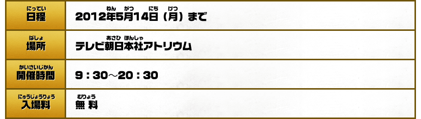 【日程】2012年5月14日（月）まで【場所】テレビ朝日本社【開催時間】9:30～20:30【入場料】無料