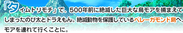 「タイムトリモチ」で、500年前に絶滅した巨大な鳥モアを捕まえてしまったのび太とドラえもん。絶滅動物を保護しているベレーガモンド島へ、モアを連れて行くことに。