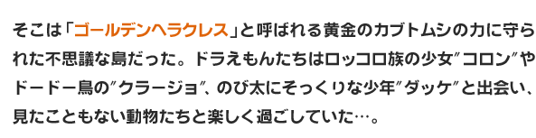 そこは「ゴールデンヘラクレス」と呼ばれる黄金のカブトムシの力に守られた不思議な島だった。ドラえもんたちはロッコロ族の少女"コロン"やドードー鳥の"クラージョ"、のび太にそっくりな少年"ダッケ"と出会い、見たこともない動物たちと楽しく過ごしていた…。