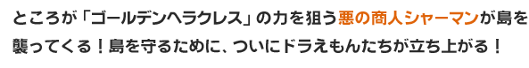 ところが「ゴールデンヘラクレス」の力を狙う悪の商人シャーマンが島を襲ってくる！島を守るために、ついにドラえもんたちが立ち上がる！