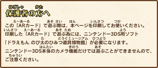 この「ARカード」で遊ぶ際は、本ページを印刷してお使いください。印刷した「ARカード」で遊ぶ為には、ニンテンドー3DS用ソフト「ドラえもん のび太のひみつ道具博物館」が必要になります。ニンテンドー3DS本体のカメラ機能だけでは遊ぶことができませんので、ご注意ください。