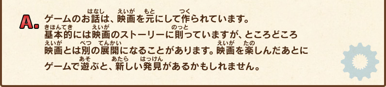 A.ゲームのお話は、映画を元にして作られています。基本的には映画のストーリーに則っていますが、ところどころ映画とは別の展開になることがあります。映画を楽しんだあとにゲームで遊ぶと、新しい発見があるかもしれません。