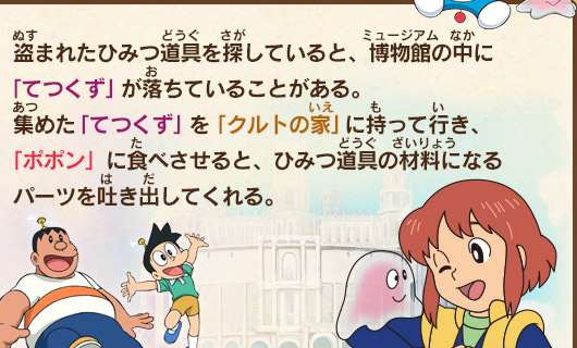 盗まれたひみつ道具を探していると、博物館の中に「てつくず」が落ちていることがある。集めた「てつくず」を「クルトの家」に持って行き、「ポポン」に食べさせると、ひみつ道具の材料になるパーツを吐き出してくれる。