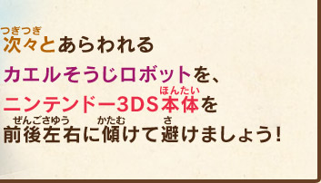 次々とあらわれるカエルそうじロボットを、ニンテンドー3DS本体を前後左右に傾けて避けましょう！