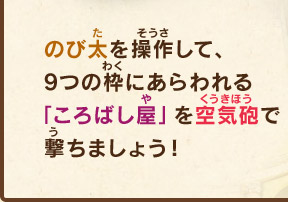のび太を操作して、9つの枠にあらわれる「ころばし屋」を空気砲で撃ちましょう！