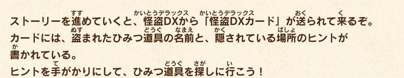 ストーリーを進めていくと、怪盗DXから「怪盗DXカード」が送られて来るぞ。カードには、盗まれたひみつ道具の名前と、隠されている場所のヒントが書かれている。ヒントを手がかりにして、ひみつ道具を探しに行こう！