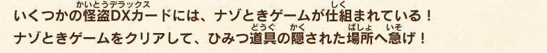 いくつかの怪盗DXカードには、ナゾときゲームが仕組まれている！ナゾときゲームをクリアして、ひみつ道具の隠された場所へ急げ！