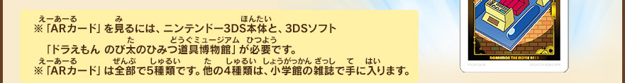 ※「ARカード」を見るには、ニンテンドー3DS本体と、3DSソフト「ドラえもん のび太のひみつ道具博物館」が必要です。※「ARカード」は全部で5種類です。他の4種類は、小学館の雑誌で手に入ります。