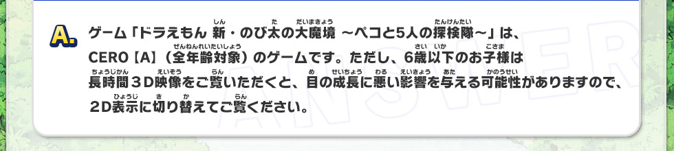 A：ゲーム「ドラえもん 新・のび太の大魔境～ペコと5人の探検隊～」は、CERO【A】（全年齢対象）のゲームです。ただし、6歳以下のお子様は長時間３D映像をご覧いただくと、目の成長に悪い影響を与える可能性がありますので２D表示に切り替えてご覧ください。