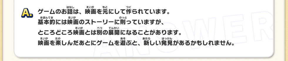 A：ゲームのお話は、映画を元にして作られています。基本的には映画のストーリーに則っていますが、ところどころ映画とは別の展開になることがあります。映画を楽しんだあとにゲームを遊ぶと、新しい発見があるかもしれません。